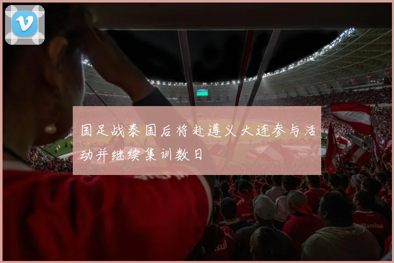 国足战泰国后将赴遵义大连参与活动并继续集训数日