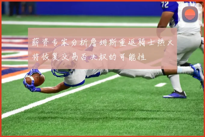 薪资专家分析詹姆斯重返骑士热火将恢复交易否决权的可能性