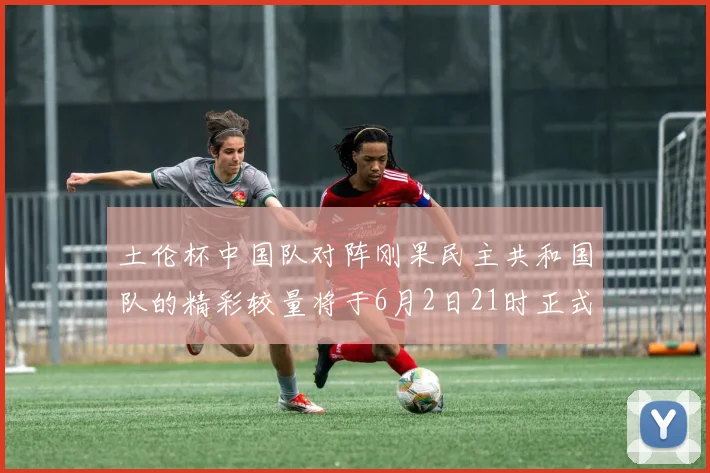 土伦杯中国队对阵刚果民主共和国队的精彩较量将于6月2日21时正式开启
