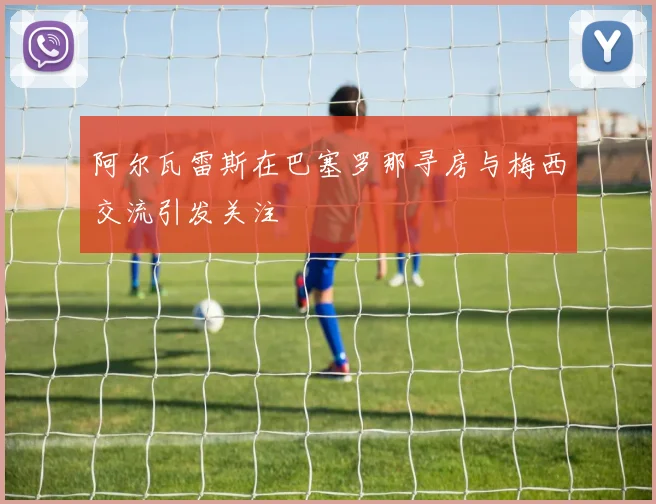 阿尔瓦雷斯在巴塞罗那寻房与梅西交流引发关注