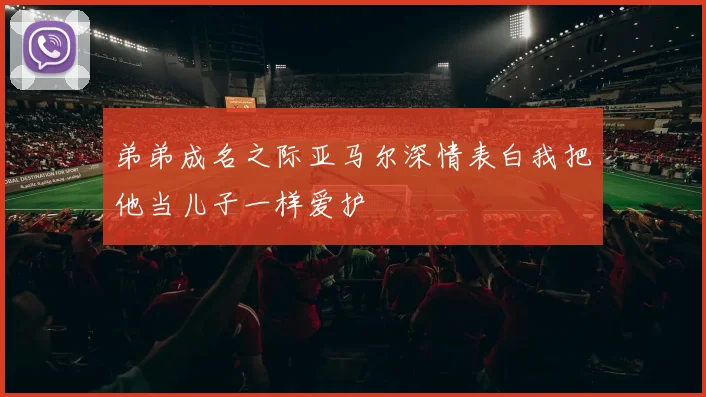 弟弟成名之际亚马尔深情表白我把他当儿子一样爱护