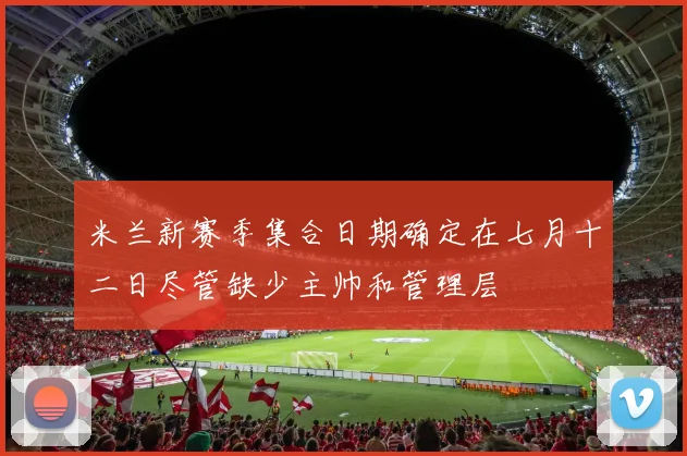 米兰新赛季集合日期确定在七月十二日尽管缺少主帅和管理层