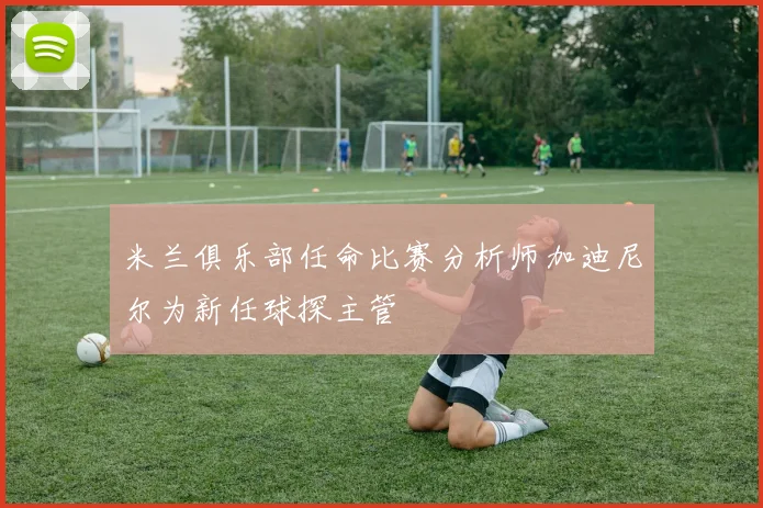 米兰俱乐部任命比赛分析师加迪尼尔为新任球探主管