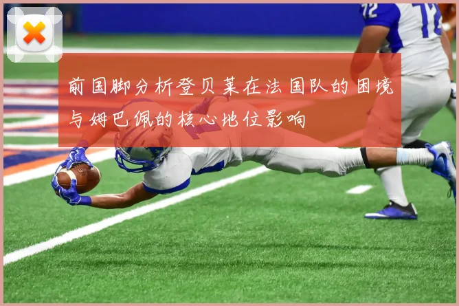 前国脚分析登贝莱在法国队的困境与姆巴佩的核心地位影响