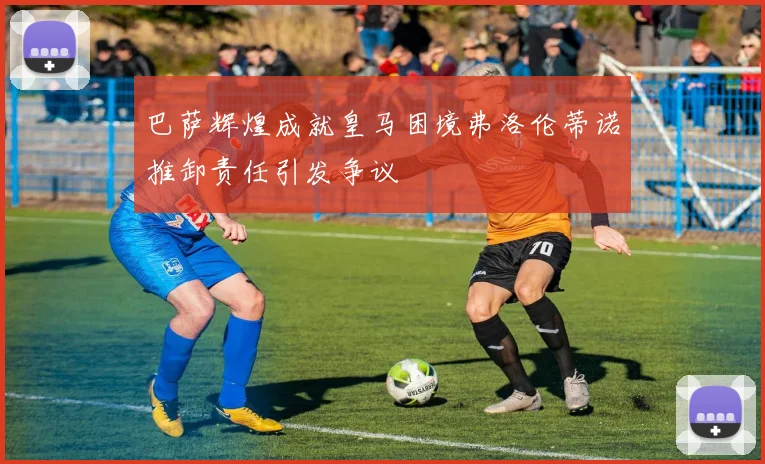 巴萨辉煌成就皇马困境弗洛伦蒂诺推卸责任引发争议